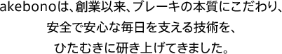 akebonoは、創業以来、ブレーキの本質にこだわり、安全で安心な毎日を支える技術を、ひたむきに研き上げてきました。