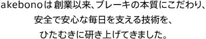 akebonoは創業以来、ブレーキの本質にこだわり、安全で安心な毎日を支える技術を、ひたむきに研き上げてきました。