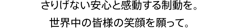 さりげない安心　と　感動する制動を。世界中の皆様の笑顔を願って。