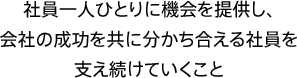 社員一人ひとりに機会を提供し、会社の成功を共に分かち合える社員を支え続けていくこと