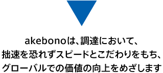 akebonoは、調達において、拙速を恐れずスピードとこだわりをもち、グローバルでの価値の向上をめざします