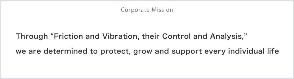 Corporate Mission: Through “Friction and Vibration, their Control and Analysis,” we are determined to protect, grow and support every individual life